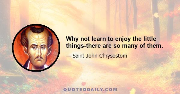 Why not learn to enjoy the little things-there are so many of them.