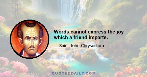 Words cannot express the joy which a friend imparts.