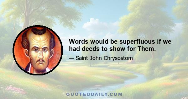 Words would be superfluous if we had deeds to show for Them.