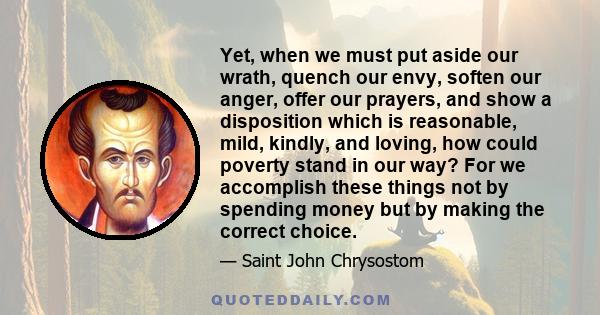 Yet, when we must put aside our wrath, quench our envy, soften our anger, offer our prayers, and show a disposition which is reasonable, mild, kindly, and loving, how could poverty stand in our way? For we accomplish