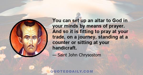 You can set up an altar to God in your minds by means of prayer. And so it is fitting to pray at your trade, on a journey, standing at a counter or sitting at your handicraft.