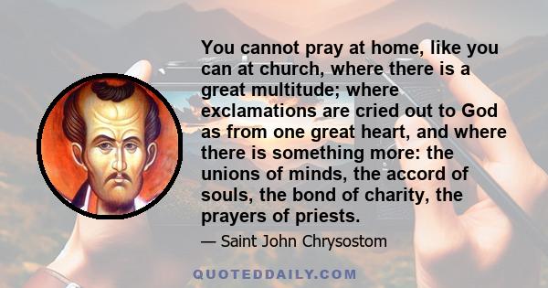 You cannot pray at home, like you can at church, where there is a great multitude; where exclamations are cried out to God as from one great heart, and where there is something more: the unions of minds, the accord of