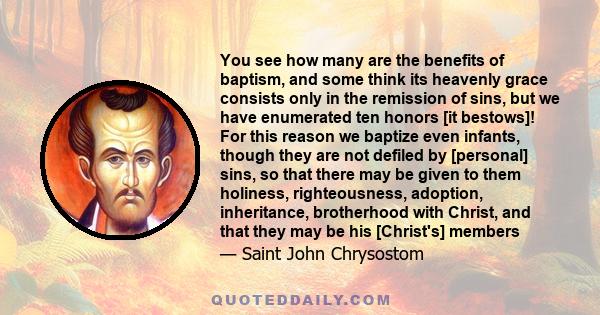 You see how many are the benefits of baptism, and some think its heavenly grace consists only in the remission of sins, but we have enumerated ten honors [it bestows]! For this reason we baptize even infants, though