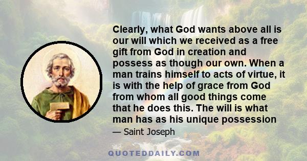 Clearly, what God wants above all is our will which we received as a free gift from God in creation and possess as though our own. When a man trains himself to acts of virtue, it is with the help of grace from God from