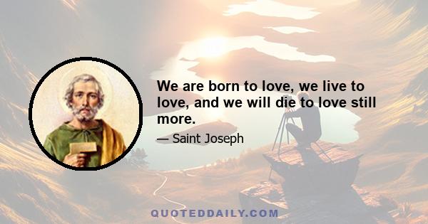 We are born to love, we live to love, and we will die to love still more.