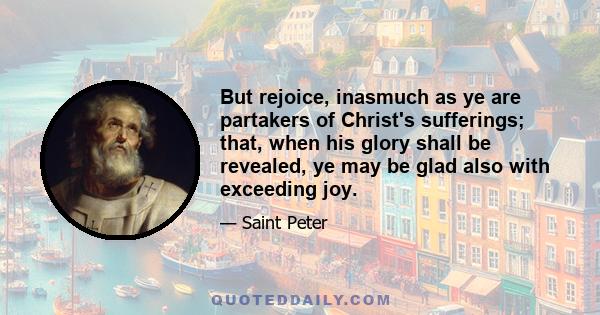 But rejoice, inasmuch as ye are partakers of Christ's sufferings; that, when his glory shall be revealed, ye may be glad also with exceeding joy.