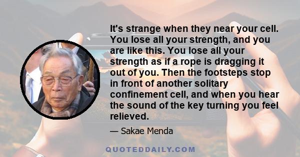 It's strange when they near your cell. You lose all your strength, and you are like this. You lose all your strength as if a rope is dragging it out of you. Then the footsteps stop in front of another solitary