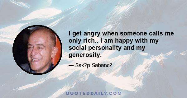 I get angry when someone calls me only rich.. I am happy with my social personality and my generosity.