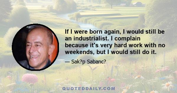 If I were born again, I would still be an industrialist. I complain because it's very hard work with no weekends, but I would still do it.