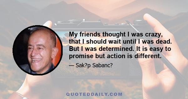 My friends thought I was crazy, that I should wait until I was dead. But I was determined. It is easy to promise but action is different.