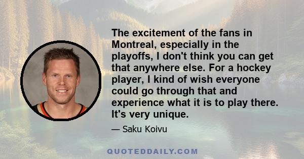 The excitement of the fans in Montreal, especially in the playoffs, I don't think you can get that anywhere else. For a hockey player, I kind of wish everyone could go through that and experience what it is to play