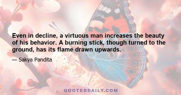 Even in decline, a virtuous man increases the beauty of his behavior. A burning stick, though turned to the ground, has its flame drawn upwards.