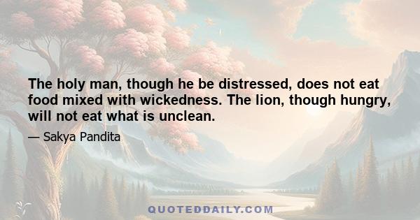 The holy man, though he be distressed, does not eat food mixed with wickedness. The lion, though hungry, will not eat what is unclean.