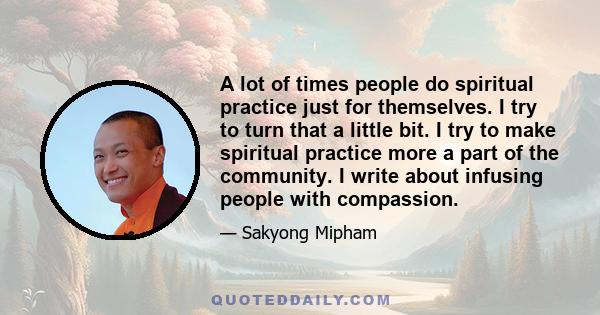 A lot of times people do spiritual practice just for themselves. I try to turn that a little bit. I try to make spiritual practice more a part of the community. I write about infusing people with compassion.