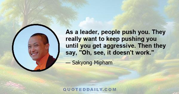 As a leader, people push you. They really want to keep pushing you until you get aggressive. Then they say, Oh, see, it doesn't work.