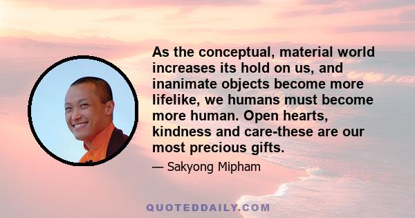 As the conceptual, material world increases its hold on us, and inanimate objects become more lifelike, we humans must become more human. Open hearts, kindness and care-these are our most precious gifts.