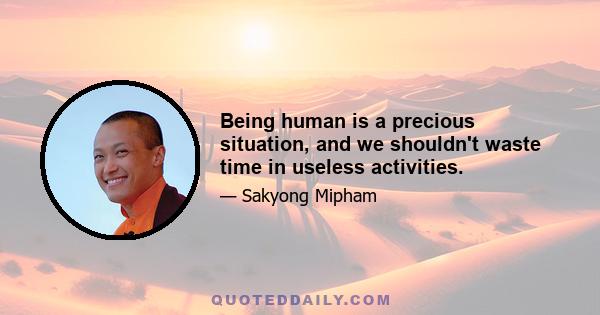 Being human is a precious situation, and we shouldn't waste time in useless activities.