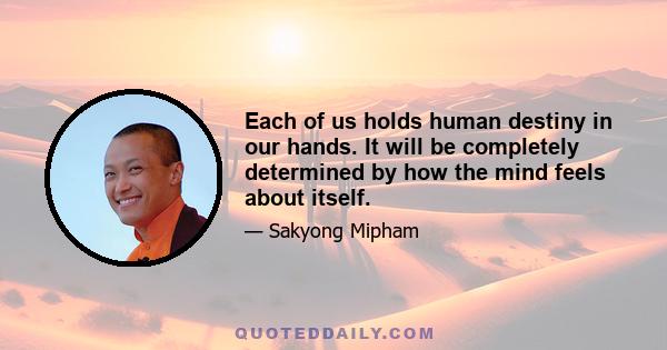 Each of us holds human destiny in our hands. It will be completely determined by how the mind feels about itself.