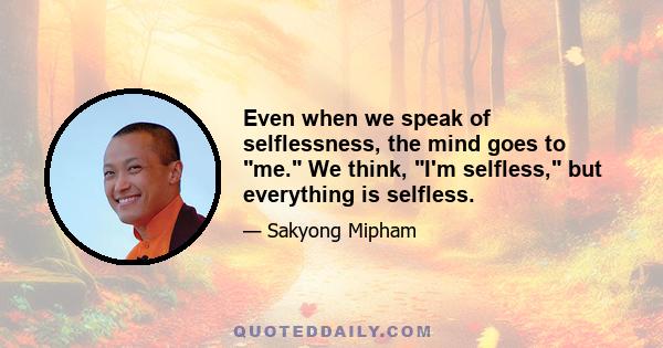 Even when we speak of selflessness, the mind goes to me. We think, I'm selfless, but everything is selfless.