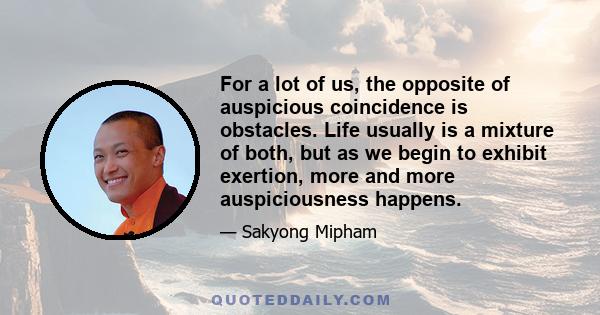 For a lot of us, the opposite of auspicious coincidence is obstacles. Life usually is a mixture of both, but as we begin to exhibit exertion, more and more auspiciousness happens.