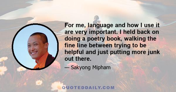 For me, language and how I use it are very important. I held back on doing a poetry book, walking the fine line between trying to be helpful and just putting more junk out there.