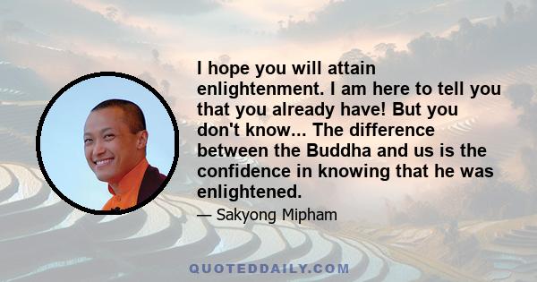 I hope you will attain enlightenment. I am here to tell you that you already have! But you don't know... The difference between the Buddha and us is the confidence in knowing that he was enlightened.