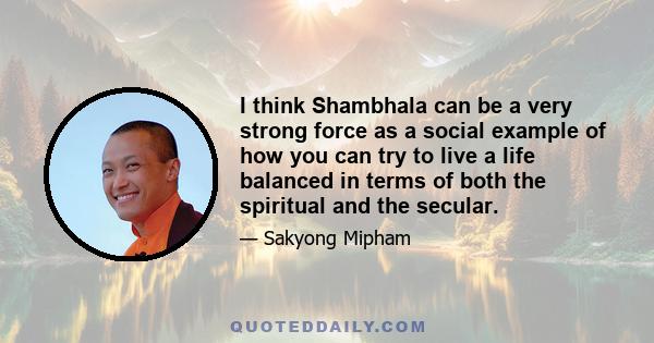 I think Shambhala can be a very strong force as a social example of how you can try to live a life balanced in terms of both the spiritual and the secular.