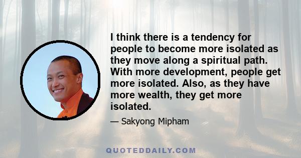 I think there is a tendency for people to become more isolated as they move along a spiritual path. With more development, people get more isolated. Also, as they have more wealth, they get more isolated.