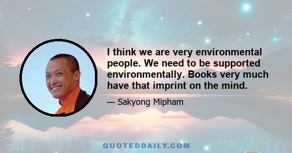 I think we are very environmental people. We need to be supported environmentally. Books very much have that imprint on the mind.