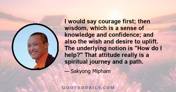 I would say courage first; then wisdom, which is a sense of knowledge and confidence; and also the wish and desire to uplift. The underlying notion is How do I help? That attitude really is a spiritual journey and a