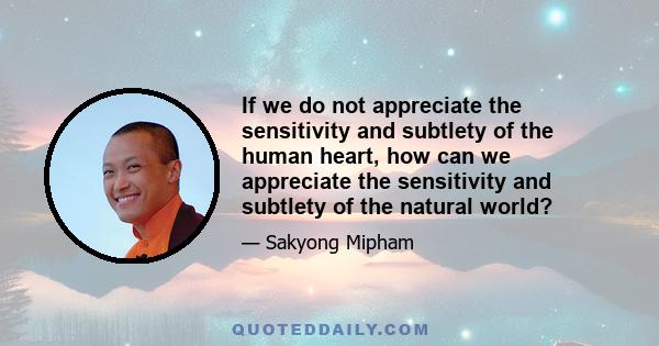 If we do not appreciate the sensitivity and subtlety of the human heart, how can we appreciate the sensitivity and subtlety of the natural world?