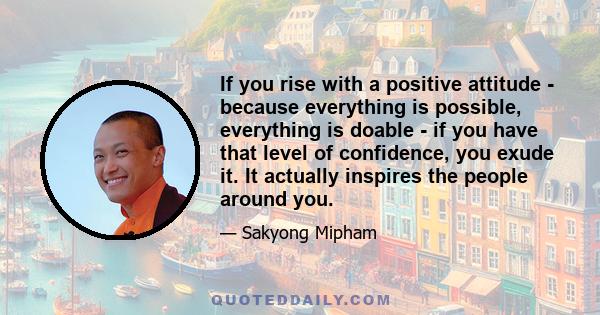 If you rise with a positive attitude - because everything is possible, everything is doable - if you have that level of confidence, you exude it. It actually inspires the people around you.