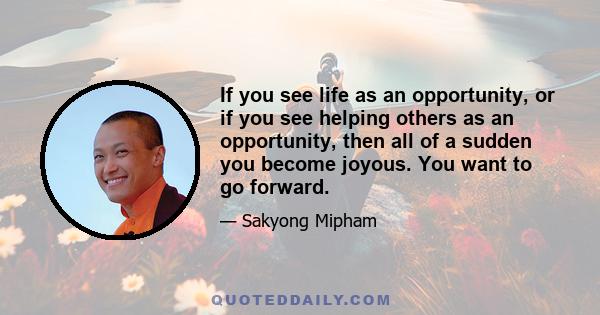 If you see life as an opportunity, or if you see helping others as an opportunity, then all of a sudden you become joyous. You want to go forward.