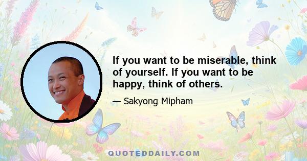 If you want to be miserable, think of yourself. If you want to be happy, think of others.