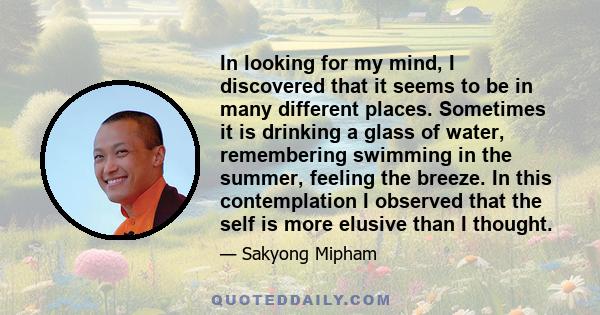 In looking for my mind, I discovered that it seems to be in many different places. Sometimes it is drinking a glass of water, remembering swimming in the summer, feeling the breeze. In this contemplation I observed that 