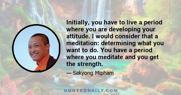 Initially, you have to live a period where you are developing your attitude. I would consider that a meditation: determining what you want to do. You have a period where you meditate and you get the strength.