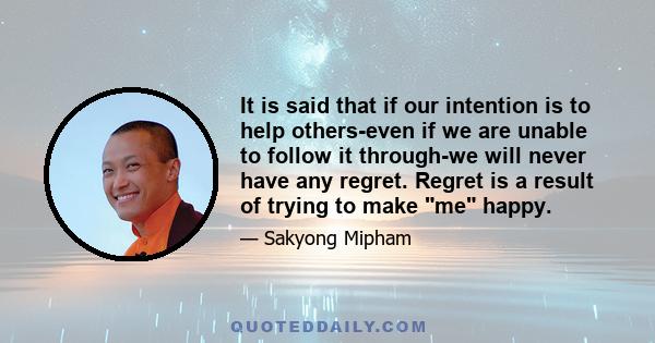 It is said that if our intention is to help others-even if we are unable to follow it through-we will never have any regret. Regret is a result of trying to make me happy.