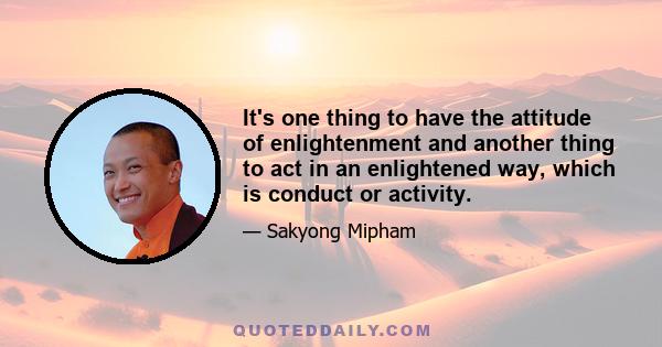 It's one thing to have the attitude of enlightenment and another thing to act in an enlightened way, which is conduct or activity.