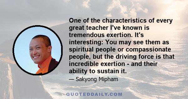 One of the characteristics of every great teacher I've known is tremendous exertion. It's interesting: You may see them as spiritual people or compassionate people, but the driving force is that incredible exertion -