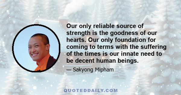 Our only reliable source of strength is the goodness of our hearts. Our only foundation for coming to terms with the suffering of the times is our innate need to be decent human beings.