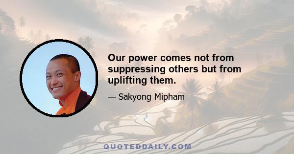 Our power comes not from suppressing others but from uplifting them.