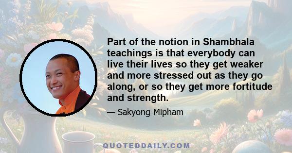 Part of the notion in Shambhala teachings is that everybody can live their lives so they get weaker and more stressed out as they go along, or so they get more fortitude and strength.