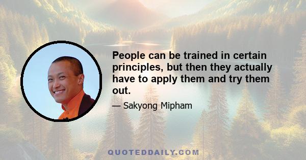 People can be trained in certain principles, but then they actually have to apply them and try them out.