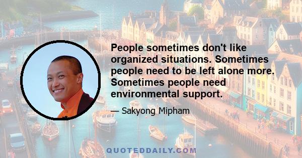 People sometimes don't like organized situations. Sometimes people need to be left alone more. Sometimes people need environmental support.