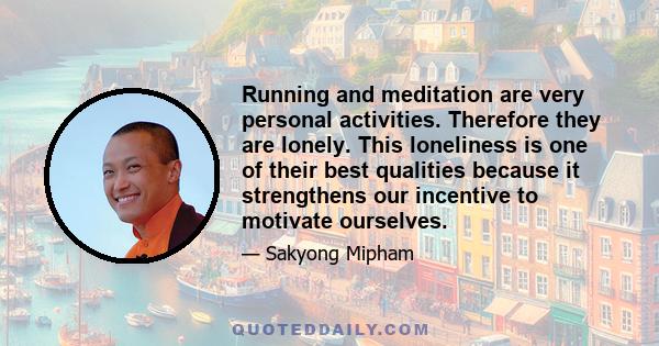 Running and meditation are very personal activities. Therefore they are lonely. This loneliness is one of their best qualities because it strengthens our incentive to motivate ourselves.