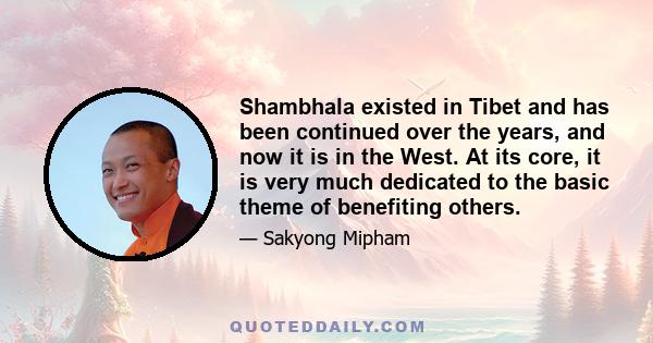 Shambhala existed in Tibet and has been continued over the years, and now it is in the West. At its core, it is very much dedicated to the basic theme of benefiting others.