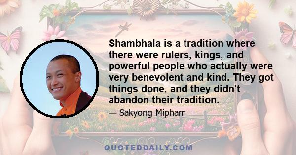 Shambhala is a tradition where there were rulers, kings, and powerful people who actually were very benevolent and kind. They got things done, and they didn't abandon their tradition.