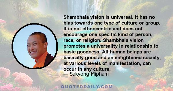 Shambhala vision is universal. It has no bias towards one type of culture or group. It is not ethnocentric and does not encourage one specific kind of person, race, or religion. Shambhala vision promotes a universality