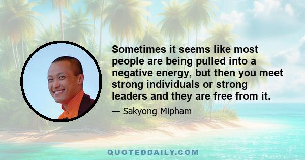 Sometimes it seems like most people are being pulled into a negative energy, but then you meet strong individuals or strong leaders and they are free from it.