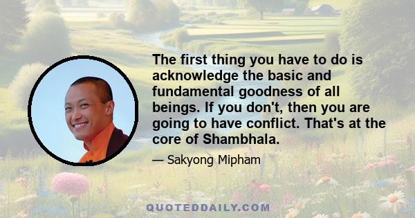 The first thing you have to do is acknowledge the basic and fundamental goodness of all beings. If you don't, then you are going to have conflict. That's at the core of Shambhala.